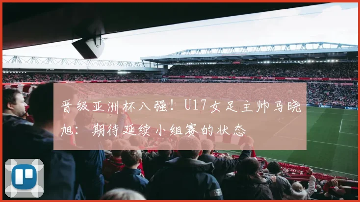 晋级亚洲杯八强！U17女足主帅马晓旭：期待延续小组赛的状态